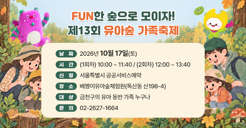 FUN한 숲으로 모이자! 제13회 유아숲 가족축제

- 날짜 : 2026년 10월 17일(토)
- 시간 : (1회차) 10:00 ~ 11:40
         (2회차) 12:00 ~ 13:40
- 신청 : 서울특별시 공공서비스예약
- 장소 : 베짱이유아숲체험원(독산동 산198-4)
- 대상 : 금천구의 유아 동반 가족 누구나
- 문의 : 02-2627-1664