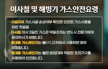 ○ 이사철 및 해빙기 가스안전요령 ○

[시설미비] 가스시설 손상여부 확인은 안전한 가스사용을 위한 첫걸음
[이사철] 이사 3일전 가스관 막음조치는 반드시 전문가에게 문의하시기 바랍니다.
[휴대용 가스레인지] 휴대용 가스레인지는 불(火) 근처에서 사용하면 매우 위험합니다. 
[휴대용 가스레인지] 휴대용 가스레인지는 불판 받침대에 적합한 조리기구를 사용해야 안전합니다.