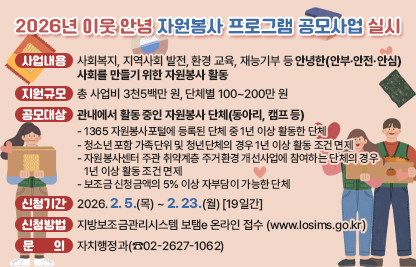 ❍ 사업내용 : 사회복지, 지역사회 발전, 환경 교육, 재능기부 등안녕한(안부·안전·안심) 사회를 만들기 위한 자원봉사 활동
 ❍ 지원규모 : 총 사업비 3천5백만 원, 단체별 100~200만 원
 ❍ 공모대상 : 관내에서 활동 중인 자원봉사 단체(동아리, 캠프 등)- 1365 자원봉사포털에 등록된 단체 중 1년 이상 활동한 단체- 청소년 포함 가족단위 및 청년단체의 경우 1년 이상 활동 조건 면제
    - 자원봉사센터 주관 취약계층 주거환경 개선사업에 참여하는 단체의 경우 1년 이상 활동 조건 면제
    - 보조금 신청금액의 5% 이상 자부담이 가능한 단체
 ❍ 신청기간 : 2026. 2. 5.(목) ~ 2. 23.(월) [19일간]
 ❍ 신청방법 : 지방보조금관리시스템 보탬e 온라인 접수(www.losims.go.kr)
 ❍ 문    의 : 자치행정과(☎02-2627-1062)