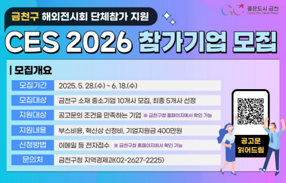○ 전시개요
   - 전시회명 : 국제전자제품박람회(CES) 2026
   - 기간·장소 : 2026. 1. 6. ~ 1.9. / 미국 라스베가스
   - 전시분야 : AI, 모빌리티, 항공, 바이오, 헬스케어 등
○ 모집기간 : 2025. 5. 28. ~ 6. 18.
○ 모집대상 : 금천구 소재 중소기업 10개사 ※ 자세한 조건 공고문 참고
○ 지원내용 
  - 부스임차비 등 유레카파크 입점비용
  - 혁신상 참가비용, 사전 컨설팅 제공
  - 기업별 별도 지원금 400만원(항공, 물류비 등 사용 가능)
○ 문 의 처 : 서울경제진흥원 G밸리활성화팀(02-6283-1005)
             금천구청 지역경제과(02-2627-2225)
