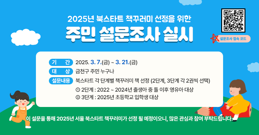 ◆ 2025년 북스타트 책꾸러미 선정을 위한 주민 설문조사 실시 ◆
  ○ 기    간 : 2025. 3. 7.(금) ~ 3. 21.(금) 
  ○ 대    상 : 금천구 주민 누구나
  ○ 설문내용 : 북스타트 각 단계별 책꾸러미 책 선정 
               (2단계, 3단계 각 2권씩 선택)
     - 2단계 : 2022 ~ 2024년 출생아 중 돌 이후 영유아 대상
     - 3단계 : 2025년 초등학교 입학생 대상
 ※ 이 설문을 통해 2025년 서울 북스타트 책꾸러미가 선정 될 
    예정이오니, 많은 관심과 참여 부탁드립니다.