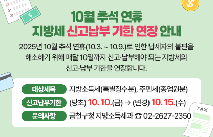 2025년 10월 추석 연휴(10.3. ~ 10.9.)로 인한 납세자의 불편을 해소하기 위해 매달 10일까지 신고·납부해야 되는 지방세의 신고·납부 기한을 연장합니다

□ 대 상 세 목 : 지방소득세(특별징수분), 주민세(종업원분)
□ 신고·납부기한 : (당초) 10.10.(금) → (변경) 10.15.(수)
□ 문 의 사 항 : 금천구청 지방소득세과 ☎ 02-2627-2350