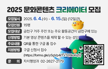 “2025 문화콘텐츠 크리에이터” 모집 
□ 모집일시 
   - 일  시 : 2025. 6. 4.(수) ~ 6. 15.(일) (12일간)
□ 모집인원 : 15명
□ 모집대상 : 금천구 거주 주민 또는 주요 활동공간이 금천구에 있는 기본 영상 콘텐츠를 제작 할 수 있는 성인
□ 신청방법 : QR을 통한 구글 폼 접수 
□ 주요내용 
   - 금천구의 문화, 관광, 여가, 체험, 예술과 관련된 콘텐츠 제작 및 금천구 지역 홍보
   - 금천구 온·오프라인 행사 참여 및 콘텐츠 제작
   - 금천구공동체경제통합지원센터등 SNS, 유튜브 등에 지속적인 콘텐츠 업로드      
□ 지원방법 : 구글 신청서 접수(https://forms.gle/ySgVp4rTV7dXkoKq5)