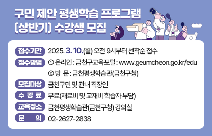 ◆ 구민 제안 평생학습 프로그램 (상반기) 수강생 모집 ◆
○ 접수기간 : 2025. 3. 10.(월) 오전 9시부터 선착순 접수
○ 접수방법 : ①온라인 : 금천구교육포털 : www.geumcheon.go.kr/edu 
                  ②방  문 : 금천평생학습관(금천구청)
○ 모집대상 : 금천구민 및 관내 직장인
○ 수 강 료 : 무료(재료비 및 교재비 학습자 부담)
○ 교육장소 : 금천평생학습관(금천구청) 강의실
○ 문    의 : 02-2627-2838