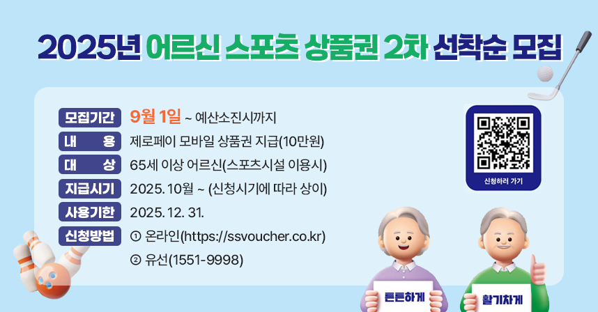 ◆ 2025년 어르신 스포츠 상품권 2차 선착순 모집◆
  ○ 모집기간 : 9월1일 ~ 예산소진시까지 
  ○ 내    용 : 제로페이 모바일 상품권 지급(10만원)
  ○ 대    상 : 65세 이상 어르신(스포츠시설 이용시)
  ○ 지급시기 : 2025. 10월 ~ (신청시기에 따라 상이)
  ○ 사용기한 : 2025. 12. 31.
  ○ 신청방법 
    - 온라인(https://ssvoucher.co.kr) 
    - 유선(1551-9998)