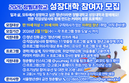 ○ 일과 삶, 모두에서 성장하고 싶은 청년이라면 청삘대학교 성장대학과 함께해요! 
     전문 직업상담사와 함께 만드는 커리어 성장 프로젝트!
 ○ 모집대상 : 만 19세 이상 ~ 39세 이하 구직의사가 있는 미취업 청년 (취업·이직 준비생) 
 ○ 모집기간 : 2026년 2월 11일(수) ~ 각 프로그램 정원 도달 시 까지 
 ○ 지원 내용
    - 청년 친화 공간 ’청년카페‘ 인프라 제공
    - 직업상담사와 함께하는 1:1 맞춤형 프로그램 설계 및 청년고용정책 연계
    - 프로그램 이수자 대상 후속 관리
    - 모든 프로그램 무료 제공
 ○ 프로그램 안내
    - 경력(재)설계, 직무역량강화, 취업역량강화, 마음돌봄, 고용연계, 커리어 커뮤니티
     ※ 프로그램 & 강사진 월별 순차 공개 예정
 ○ 신청방법 : 청춘삘딩 인스타그램 @youthblg 프로필 링크 혹은 QR코드 링크 확인
    1) 프로그램신청
    2) 고용24 홈페이지 회원가입 및 초기상담 신청
    3) 초기상담 참여(유선 및 대면 약 20분 내외)
     ※ 고용24 가입 및 초기상담 신청 완료 후, 확인하여 순차적으로 연락드릴 예정입니다.
 ○ 문의사항 : 서울청년센터 금천 청춘삘딩(☎02-865-0597, ccbd@syc.seoul.kr)