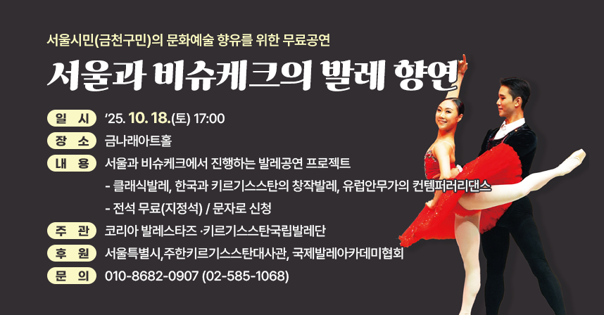 ☐ 제   목 : 서울과 비슈케크의 발레 향연 
☐ 일   시 :‘25. 10. 18.(토) 17:00 
☐ 장   소 : 금나래아트홀
☐ 내   용 : 서울과 비슈케크에서 진행하는 발레공연 프로젝트 
  ·클래식발레, 한국과 키르기스스탄의 창작발레, 
    유럽안무가의 컨템퍼러리댄스 
☐ 전석 무료(지정석) / 문자로 신청
☐ 주관: 코리아 발레스타즈 ·키르기스스탄국립발레단
☐ 후원: 서울특별시,주한키르기스스탄대사관, 국제발레아카데미협회  
☐ 문    의 : ☎ 010-8682-0907 (☎ 02-585-1068)