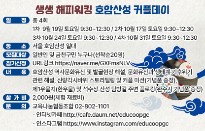 1) 프로그램명 : 생생국가유산, ‘생생 해피워킹, 호암산성 커플데이’
2) 일  정 : 총 4회
  - 1차  9월 19일 토요일 9:30~12:30
  - 2차 10월 17일 토요일 9:30~12:30 
  - 3차 10월 24일 토요일 9:30~12:30
  - 4차 10월 31일 토요일 9:30~12:30
3) 장  소 : 서울 호암산성 일대
4) 모집 대상 : 일반인 및 금천구민 누구나(선착순20명)
5) 참가 신청 : URL링크 https://naver.me/GXFmsNLV
6) 내  용 : 호암산성 역사문화유산 및 발굴현장 해설, 문화유산과 생태계·기후위기 
관련 해설, 신랑각시바위 스토리텔링 및 커플 미션(기념품 증정), 제1우물지(한우물) 
및 석수상․산성 탐방길 주변 플로킹(완수시 기념품 증정)
7) 참가비 : 2,000원(체험 재료비)
8) 문  의 : 교육나눔협동조합 02-802-1101 
           인터넷카페 http://cafe.daum.net/educoopgc
           인스타그램 https://www.instagram.com/educoopgc