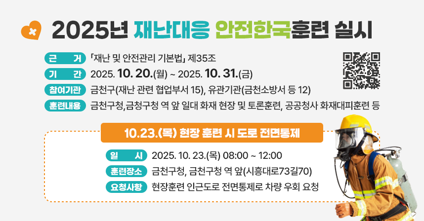 ◆ 2025년 재난대응 안전한국훈련 실시 ◆
  ○ 근거 : 「재난 및 안전관리 기본법」 제35조
  ○ 기간 : 2025. 10. 20.(월) ~ 2025. 10. 31.(금)
  ○ 참여기관 : 금천구(재난 관련 협업부서 15), 유관기관(금천소방서 등 12)
  ○ 훈련내용 : 금천구청,금청구청 역 앞 일대 화재 현장 및 토론훈련, 
                공공청사 화재대피훈련 등 
     
<10.23.(목) 현장 훈련 시 도로 전면통제>
◆ 일    시 : 2025. 10. 23.(목) 08:00 ~ 12:00
◆ 훈련장소 : 금천구청, 금천구청 역 앞(시흥대로73길70)
◆ 요청사항 : 현장훈련 인근도로 전면통제로 차량 우회 요청
