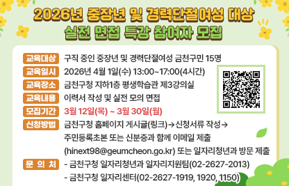 ○ 교육대상 : 구직 중인 중장년 및 경력단절여성 금천구민 15명
○ 교육일시 : 2026년 4월 1일(수) 13:00~17:00(4시간)
○ 교육장소 : 금천구청 지하1층 평생학습관 제3강의실
○ 교육내용 : 이력서 작성 및 실전 모의 면접
 ※ 조를 만들어 실전 모의 면접을 진행하므로, 구직 의지가 높고 실전 모의 면접이 꼭 필요한 구직자께서 신청하시기 바랍니다.

교 육 시 간
교 육 내 용
13:00 - 14:00 (1H)
서류전형 항목별 합격 전략
14:00 - 15:00 (1H)
면접 주요 평가역량별 핵심 전략 및 작성 실습
15:00 - 17:00 (2H)
실전 모의면접 및 피드백

○ 모집기간 : 3월 12일(목)~ 3월 30일(월)
○ 신청방법 : 금천구청 홈페이지 게시글(링크)의 신청서류를 내려받아 작성 후, 금천구민 증빙서류(주민등록초본 또는 신분증)와 함께 
이메일 제출(hinext98@geumcheon.go.kr) 또는 일자리청년과 방문 제출
○ 문의처
 -금천구청 일자리청년과 일자리지원팀(02-2627-2013)
 -금천구청 일자리센터(02-2627-1919, 1920, 1150)