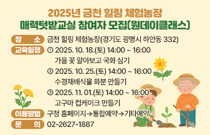 □ 장    소 : 금천 힐링 체험농장(경기도 광명시 하안동 332)
󰏚 교육일정 및 운영내용
   ○ 2025. 10. 18.(토) 14:00 ~ 16:00 가을 꽃 알아보고 국화 심기
   ○ 2025. 10. 25.(토) 14:00 ~ 16:00 수경재배식물 화분 만들기
   ○ 2025. 11. 01.(토) 14:00 ~ 16:00 고구마 컵케이크 만들기
□ 이용방법 : 구청 홈페이지▷통합예약▷기타예약
□ 문    의 : 02-2627-1887