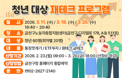 ○ 일 시 : 2026. 3. 11. (수) / 3. 18. (수) / 3. 25. (수) 18:40 ~ 20:40
○ 장 소 : 금천구노동자종합지원센터(금천구 디지털로 178, A동 511호)
○ 대 상 : 청년 60명(회차별 20명)
○ 내 용 : 통장쪼개기 / ETF투자 / 환테크,금테크
○ 신청기간 : 2026. 2. 23.(월) 09:00 ~ 3. 20.(금) 18:00 (선착순 마감)
○ 신청방법 : 금천구청 홈페이지 통합예약
○ 문 의 : ☎02-2627-2140