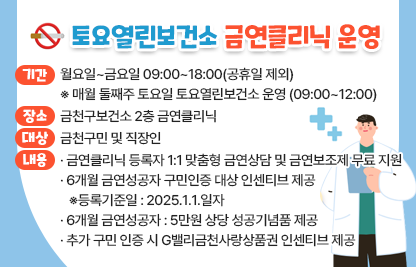○ 토요열린보건소 금연클리닉 운영 ○
□ 기간 : 월요일~금요일 09:00~12:00(공휴일 제외) ※매월 둘째주 토요일 토요열린보건소 운영(09:00~12:00)
□ 장소 : 금천구보건소 2층 금연클리닉
□ 대상 : 금천구민 및 직장인
□ 내용 
  - 금연클리닉 등록자 1:1 맞춤형 금연상담 및 금연보조제 무료 지원
  - 6개월 금연성공자 구민인증 대상 인센티브 제공
    ※등록기준일 : 2025.1.1.일자
  - 6개월 금연성공자 : 5만원 상당 성공기념품 제공
  - 추가 구민 인증 시 G밸리금천사랑상품권 인센티브 제공