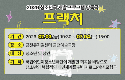 □ 기간 : 2026. 07. 03.(금) 19:30 ~ 07. 04.(토) 15:00
□ 장소 : 금천뮤지컬센터 금천예술극장
□ 대상 : 청소년 및 성인
□ 기타 : 국립어린이청소년극단이 개발한 희곡을 바탕으로 청소년의 
          복합적인 내면세계를 판타지로 그려낸 모험극
