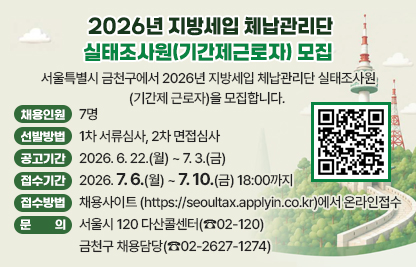 서울특별시 금천구에서 2026년 지방세입 체납관리단 실태조사원(기간제
 근로자)을 모집합니다.

 ○ 금천구 채용인원 : 7명  
 ○ 선발방법 : 1차 서류심사, 2차 면접심사
 ○ 공고기간 : 2026. 6. 22.(월) ~ 7. 3.(금)
 ○ 접수기간 : 2026. 7. 6.(월) ~ 7. 10.(금) 18:00까지
 ○ 접수방법 : 채용사이트 (https://seoultax.applyin.co.kr)에서 온라인접수
 ○ 문    의 : 서울시 120 다산콜센터(☎02-120)
              금천구 채용담당(☎02-2627-1274)