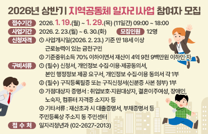 □ 접수기간 : 2026. 1. 19.(월) ~ 1. 29.(목) (11일간) 09:00 ~ 18:00
□ 사업기간 : 2026. 2. 23.(월) ~ 6. 30.(화) 
□ 모집인원 : 12명
□ 신청자격 
 - 사업개시일(2026. 2. 23.) 기준 만 18세 이상 근로능력이 있는 금천구민
 - 기준중위소득 70% 이하이면서 재산이 4억9천9백만원 이하인 자
□ 구비서류 
 - (필수) 신청서, 개인정보 수집·이용·제공동의서, 본인 행정정보 제공 요구서,       개인정보 수집·이용 동의서 각 1부, 
 - (필수) 구직등록필증 또는 구직신청서(신분증 사본 첨부) 1부
 - 가점대상자 증명서 : 취업보호·지원대상자, 결혼이주여성, 장애인, 
   노숙자, 컴퓨터 자격증 소지자 등
 - 기타서류 : 재산초과 시 대출증명서, 부채증명서 등
□ 접 수 처 : 주민등록상 주소지 동 주민센터
□ 문    의 : 일자리청년과 (☎02-2627-2013)