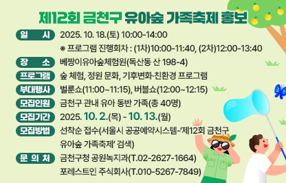 [행사안내]
 □ 일    시 : 2025. 10. 18.(토) 10:00-14:00
    ※ 프로그램 진행회차 : (1차)10:00-11:40, (2차)12:00-13:40
 □ 장    소 : 베짱이유아숲체험원(독산동 산 198-4)
 □ 주요 프로그램 : 숲 체험, 정원 문화, 기후변화·친환경 프로그램
 □ 부대행사 : 벌룬쇼(11:00~11:15), 버블쇼(12:00~12:15)

[모집안내]
 □ 모집인원 : 금천구 관내 유아 동반 가족(총 40명)
 □ 모집기간 : 2025. 10. 2.(목) - 10. 13.(월) 
 □ 모집방법 : 선착순 접수(서울시 공공예약시스템-‘제12회 금천구 유아숲 가족축제’ 검색)

[문 의 처]
 □ 금천구청 공원녹지과(T.02-2627-1664)
 □ 포레스트인 주식회사(T.010-5267-7849)