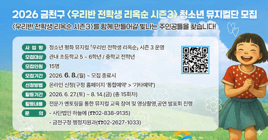 □ 사 업 명 : 청소년 평화 뮤지컬 「우리반 전학생 리옥순」 시즌 3 운영 
  □ 모집대상 : 관내 초등학교 5 ~ 6학년 / 중학교 전학년
  □ 모집인원 : 15명
  □ 모집기간 : 2026. 6. 8(월) ~ 모집 종료시  
  □ 신청방법 : 온라인 신청(구청 홈페이지 '통합예약' > '기타예약')
  □ 활동기간 : 2026. 6. 27.(토) ~ 8. 14.(금) (총 15회차)
  □ 활동내용 : 전문가 멘토링을 통한 뮤지컬 교육 참여 및 영상촬영,
                공연 발표회 진행
  □ 문    의 : 사단법인 하늘에 (☎02-838-9135) 
                금천구청 행정지원과(☎02-2627-1033)