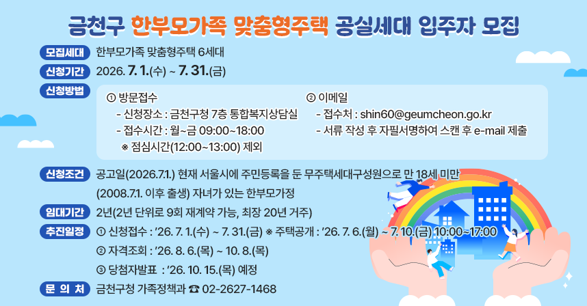 📢 금천구 한부모가족 맞춤형주택 공실세대 입주자 모집 📢
✅ 모집세대 : 한부모가족 맞춤형주택 6세대
✅ 신청기간 : 2026. 7. 1.(수) ~ 7. 31.(금)
✅ 신청방법 : 방문접수 및 이메일
  ○ 방문접수
    - 신청장소 : 금천구청 7층 통합복지상담실
    - 접수시간 : 월~금 09:00~18:00  ※ 점심시간(12:00~13:00) 제외
  ○ 이메일
    - 접수처 : shin60@geumcheon.go.kr
    - 서류 작성 후 자필서명하여 스캔 후 e-mail 제출
✅ 신청조건 : 공고일(2026.7.1.) 현재 서울시에 주민등록을 둔 무주택세대구성원으로 만 18세 미만(2008.7.1. 이후 출생) 자녀가 있는 한부모가정
✅ 임대기간 : 2년(2년 단위로 9회 재계약 가능, 최장 20년 거주)
✅ 추진일정
 - 신청접수 : ’26. 7. 1.(수) ~ 7. 31.(금)
   ※ 주택공개 : ’26. 7. 6.(월) ~ 7. 10.(금) 10:00~17:00
 - 자격조회 : ’26. 8. 6.(목) ~ 10. 8.(목)
 - 당첨자발표 : ’26. 10. 15.(목) 예정 
✅ 문 의 처 : 금천구청 가족정책과 ☎ 02-2627-1468