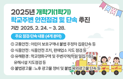 ◆ 2025년 개학기(1학기) 학교주변 안전점검 및 단속 추진 ◆

 ○ 기    간 : 2025. 2. 24. ~ 3. 28.
 ○ 주요 점검·단속 내용 (4개 분야) 
   - ① 교통안전 : 어린이 보호구역내 불법 주정차 집중단속 등
   - ② 식품안전 : 식품안전 조치, 판매업소 지도 점검 등
   - ③ 유해환경 : 학교정화구역 및 주변지역(학원 밀집가등)
                   유해시설 지도점검 등
   - ④ 불법광고물 : 노후 광고물 정비 및 불법 옥외광고물 단속 등 

   ※ [붙임] 홍보 리플릿 각 참조