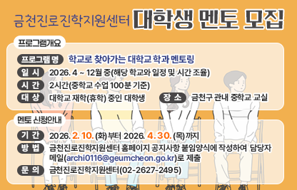 □ 프로그램 개요
   ○ 프로그램 명 : 학교로 찾아가는 대학교 학과 멘토링
   ○ 일시 : 2026. 4 ~ 12월 중(해당 학교와 일정 및 시간 조율)
   ○ 시간 : 2시간(중학교 수업 100분 기준)
   ○ 대상 : 대학교 재학(휴학) 중인 대학생 
   ○ 장소 : 금천구 관내 중학교 교실

 □ 멘토 신청안내
   ○ 기간 : 2026. 2. 10.(화)부터 2026. 4. 30.(목)까지
   ○ 방법 : 방법 : 금천진로진학지원센터 홈페이지 공지사항 붙임양식에 작성하여 담당자 메일(archi0116@geumcheon.go.kr)로 제출


 □ 문 의 : 금천진로진학지원센터(02-2627-2495)