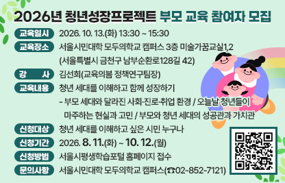 □ 교육일시 : 2026. 10. 13.(화) 13:30~15:30
□ 교육장소 : 서울시민대학 모두의학교 캠퍼스 3층 미술가꿈교실1,2
             (서울특별시 금천구 남부순환로128길 42)
□ 강    사 : 김선희(교육의봄 정책연구팀장)
□ 교육내용 : 청년 세대를 이해하고 함께 성장하기
   - 부모 세대와 달라진 사회·진로·취업 환경
   - 오늘날 청년들이 마주하는 현실과 고민
   - 부모와 청년 세대의 성공관과 가치관
□ 신청대상 : 청년 세대를 이해하고 싶은 시민 누구나
□ 신청기간 : 2026. 8. 11.(화) ~ 10. 12.(월)
□ 신청방법 : 서울시평생학습포털 홈페이지 접수
□ 문의사항 : 서울시민대학 모두의학교 캠퍼스(☎02-852-7121)