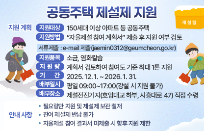 □ 지원 계획
  ○ 지원대상 : 150세대 이상 아파트 등 공동주택
  ○ 지원방법 :  “자율제설 참여 계획서” 제출 후 지원 여부 검토
    - 서류제출 : e-mail 제출(jaemin0312@geumcheon.go.kr)
  ○ 지원품목 : 소금, 염화칼슘
  ○ 지원량 : 계획서 검토하여 참여도 기준 최대 1톤 지원
  ○ 기    간 : 2025. 12. 1. ~ 2026. 1. 31.
  ○ 배부일시 : 평일 09:00~17:00(강설 시 지원 불가)
  ○ 배부장소 : 제설전진기지(호암대교 하부, 시흥대로 47) 직접 수령

 □ 안내 사항
  ○ 필요량만 지원 및 제설제 보관 철저
  ○ 잔여 제설제 반납 불가
  ○ 자율제설 참여 결과서 미제출 시 향후 지원 제한