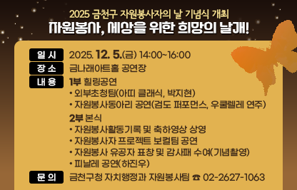 ❍ 행사개요 
  - 일시 : 2025. 12. 5.(금) 14:00~16:00
  - 장소 : 금나래아트홀 공연장
  - 내용 
   1부 힐링공연
    외부초청팀(아띠 클래식, 박지현)
    자원봉사동아리 공연(검도 퍼포먼스, 우쿨렐레 연주)

   2부 본식
    자원봉사활동기록 및 축하영상 상영
    자원봉사자 프로젝트 보컬팀 공연
    자원봉사 유공자 표창 및 감사패 수여(기념촬영)
    피날레 공연(하진우)
❍ 문    의 : 금천구청 자치행정과 자원봉사팀 ☎ 02-2627-1063
❍ 연결링크
https://www.geumcheon.go.kr/portal/selectBbsNttView.do?key=293&bbsNo=4&nttNo=263077