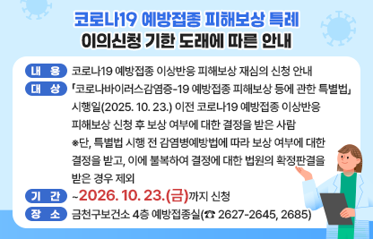 □ 내용 : 코로나19 예방접종 이상반응 피해보상 재심의 신청 안내
□ 대상 : 「코로나바이러스감염증-19 예방접종 피해보상 등에 관한 특별법」 시행일(2025. 10. 23.) 이전 코로나19 예방접종 이상반응 피해보상 신청 후 보상 여부에 대한 결정을 받은 사람
※단, 특별법 시행 전 감염병예방법에 따라 보상 여부에 대한 결정을 받고, 이에 불복하여 결정에 대한 법원의 확정판결을 받은 경우 제외
□ 기간 : ~2026. 10. 23.(금)까지 신청
□ 장소 : 금천구보건소 4층 예방접종실(☎ 2627-2645, 2685)