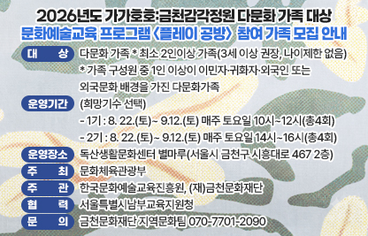 □ 사 업 명: 2026 생활밀착형 문화예술교육 「가가호호:금천감각정원」
□ 프로그램명: 플레이 공방
□ 대    상: 다문화 가족   
* 최소 2인이상 가족(3세 이상 권장, 나이제한 없음)
* 가족 구성원 중 1인 이상이 이민자·귀화자·외국인 또는 외국문화 배경을 가진 다문화가족
□ 운영기간(희망기수 선택)
  - 1기 : 8. 22.(토)~ 9.12.(토) 매주 토요일 10시~12시(총4회)
  - 2기 : 8. 22.(토)~ 9.12.(토) 매주 토요일 14시~16시(총4회)
□ 운영장소: 독산생활문화센터 별마루(서울시 금천구 시흥대로 467 2층)
□ 주    최: 문화체육관광부
□ 주    관: 한국문화예술교육진흥원, (재)금천문화재단
□ 협    력: 서울특별시남부교육지원청
□ 문    의: 금천문화재단 지역문화팀 070-7701-2090
