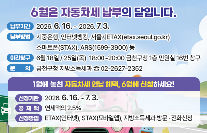 ○ 납부기간 : 2026. 6. 16. ~ 2026. 6. 30.
 ○ 납부방법 : 시중은행, 인터넷뱅킹, 서울시ETAX(etax.seoul.go.kr) 
              스마트폰(STAX), ARS(1599-3900) 등
 ○ 야간창구 운영 : 6월 18일 / 25일(목)  18:00~20:00 
                   금천구청 1층 민원실 16번 창구
 ○ 문    의 : 금천구청 지방소득세과 ☎ 02-2627-2352
 
1월에 놓친 자동차세 연납 혜택, 6월에 신청하세요!
 ○ 신청기한 : 2026. 6. 16. ~ 6. 30. 
 ○ 공 제 액 : 연세액의 2.5% 
 ○ 신청방법 : ETAX(인터넷), STAX(모바일앱), 지방소득세과 방문 · 전화신청