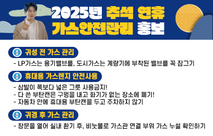 ○ 귀성 전 가스 관리
   - LP가스는 용기밸브를, 도시가스는 계량기에 부착된 밸브를 꼭 잠그기
○ 휴대용 가스렌지 안전사용
   - 삼발이 폭보다 넓은 그릇 사용금지!
   - 다 쓴 부탄캔은 구멍을 내고 화기가 없는 장소에 폐기!
   - 자동차 안에 휴대용 부탄캔을 두고 주차하지 않기
○ 귀경 후 가스 관리
   - 창문을 열어 실내 환기 후, 비눗물로 가스관 연결 부위 가스 누설 확인하기