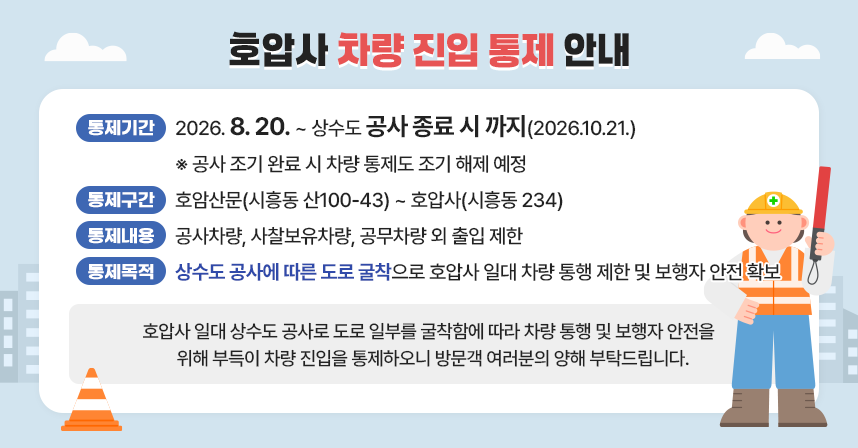 ㅇ 통제기간 : 2026. 8. 20. ~ 상수도 공사 종료 시 까지(2026.10.21.)
  ※ 공사 조기 완료 시 차량 통제도 조기 해제 예정
ㅇ 통제구간 : 호암산문(시흥동 산100-43) ~ 호압사(시흥동 234)
ㅇ 통제내용 : 공사차량, 사찰보유차량, 공무차량 외 출입 제한
ㅇ 통제목적 : 상수도 공사에 따른 도로 굴착으로 호압사 일대 차량 통행 제한 및 
              보행자 안전 확보
 
<호압사 일대 상수도 공사로 도로 일부를 굴착함에 따라 차량 통행 및 보행자 안전을 
 위해 부득이 차량 진입을 통제하오니 방문객 여러분의 양해 부탁드립니다.>