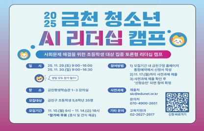 ○ 일시: 2025. 11. 29.(토) ~ 11. 30.(일) ※ 양일 모두 참석 필수
     - 11.29.(토) : 9:00 ~ 16:00 / 11.30.(일) : 9:00 ~ 16:30
  ○ 장소: 금천구청 B1F 평생학습관 1~3 강의실
  ○ 대상: 관내 초등학생 5~6학년, 35명
  ○ 내용: 사회문제 해결을 위한 초등생 대상 집중 토론형 리더십 캠프
          [주제 : 내 삶의 중요한 판단, AI에게 맡겨도 될까?]
  ○ 신청: 금천구청 홈페이지>통합예약 (교육/강좌)
     * 선착순 접수 후, 11.17.(월)까지 사전과제 제출하면 신청 승인 이후 참여확정    
  ○ 신청기간: 2025. 11. 10.(월) 09:00 ~ 11. 14.(금) 18:00 <5일간>
  ○ 선정발표: 사전과제 제출 확인하여 신청승인(개인별 문자발송 병행)