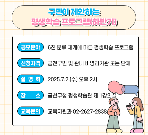 구민이 제안하는 평생학습 프로그램(하반기)
○ 사 업 명 : 구민이 제안하는 평생학습 프로그램(하반기)
○ 공모분야 : 6진 분류 체계에 따른 평생학습 프로그램
○ 신청자격 : 금천구민 및 관내 비영리기관 또는 단체
○ 설 명 회 : 2025.7.2.(수) 오후 2시
○ 장    소 : 금천구청 평생학습관 제 1강의실
○ 교육문의 : 교육지원과 02-2627-2838