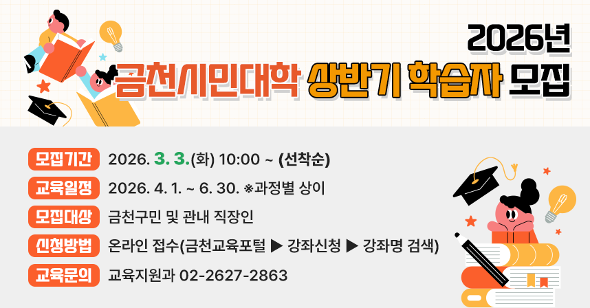 2026년 금천시민대학 상반기 학습자 모집 ○ 모집기간 : 2026. 3. 3.(화) 10:00 ~ (선착순) ○ 교육일정 : 2026. 4. 1. ~ 6. 30. ※과정별 상이 ○ 모집대상 : 금천구민 및 관내 직장인 ○ 신청방법 : 온라인 접수(금천교육포털>강좌신청>강좌명 검색) ○ 교육문의 : 교육지원과 02-2627-2863