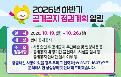 ○ 일시: 2026. 10. 19.(월) ~ 10. 26.(월) 
 ○ 대상: 관내 공개공지
 ○ 주요 점검사항 
   - 사용승인 후 공개공지 무단훼손 및 변경사용 등
   - 공개공지 내 장기간 물건적치, 시설물 설치 등
   - 공개공지 안내판 설치 여부 등
 ○ 궁금하신 사항이 있을 경우 우리구 건축과(☎ 2627-1637)으로    문의하시면 성심성의껏 안내해 드리겠습니다.
