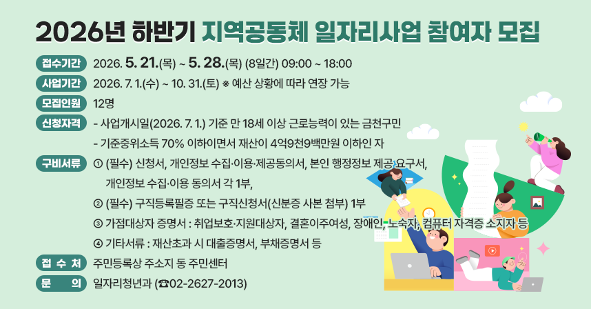 □ 접수기간 : 2026. 5. 21.(목) ~ 5. 28.(목) (8일간) 09:00 ~ 18:00
□ 사업기간 : 2026. 7. 1.(수) ~ 10. 31.(토) ※ 예산 상황에 따라 연장 가능
□ 모집인원 : 12명
□ 신청자격 
 - 사업개시일(2026. 7. 1.) 기준 만 18세 이상 근로능력이 있는 금천구민
 - 기준중위소득 70% 이하이면서 재산이 4억9천9백만원 이하인 자
□ 구비서류 
 - (필수) 신청서, 개인정보 수집·이용·제공동의서, 본인 행정정보 제공 요구서,       개인정보 수집·이용 동의서 각 1부, 
 - (필수) 구직등록필증 또는 구직신청서(신분증 사본 첨부) 1부
 - 가점대상자 증명서 : 취업보호·지원대상자, 결혼이주여성, 장애인, 
   노숙자, 컴퓨터 자격증 소지자 등
 - 기타서류 : 재산초과 시 대출증명서, 부채증명서 등
□ 접 수 처 : 주민등록상 주소지 동 주민센터
□ 문    의 : 일자리청년과 (☎02-2627-2013)