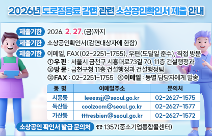 ◆ 제목 : 2026년 도로점용료 감면 관련 소상공인확인서 제출 안내 ◆
     ○ 제출기한: 2026. 2. 27.(금)까지
     ○ 제출서류: 소상공인확인서(감면대상자에 한함)
     ○ 제출방법: 이메일, FAX(02-2251-1755), 우편(도달일 준수), 직접 방문 
       - 우  편 : 서울시 금천구 시흥대로73길 70, 11층 건설행정과
       - F A X : 02-2251-1755
       - 방  문 : 금천구청 11층 건설행정과 건설행정팀
       - 이메일 : 동별 담당자에게 발송

동  명
이메일주소
문의처
시흥동
leeessjj@seoul.go.kr
02-2627-1575  
독산동
coolzoom@seoul.go.kr 
02-2627-1577  
가산동
tttresbien@seoul.go.kr
02-2627-1572

     ○ 소상공인 확인서 발급 문의처 : ☎ 1357(중소기업통합콜센터)