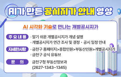 ○ AI 시각화 기술로 만나는 개별공시지가
   - 주요 내용
   · 알기 쉬운 개별공시지가 개념 설명
   · 개별공시지가 연간 조사 및 결정・공시 일정 안내
  - 자세한 사항
    · 금천구 홈페이지>종합민원>부동산민원>개별공시지가
    · 금천구 공식 유튜브
 ○ 문의 : 금천구청 부동산정보과(2627-1343~1345)
