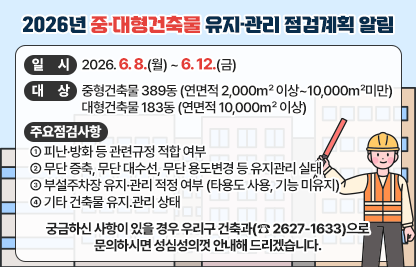 ◆ 제목 : 2026년 중·대형건축물 유지·관리 점검계획 알림◆
 ○ 일시: 2026. 6. 8.(월) ~ 6. 12.(금)
 ○ 대상
    - 중형건축물 389동 (연면적 2,000㎡ 이상~10,000㎡미만 건축물)
    - 대형건축물 183동 (연면적 10,000㎡ 이상 건축물)
 ○ 주요 점검사항
   - 피난·방화 등 관련규정 적합 여부
   - 무단 증축, 무단 대수선, 무단 용도변경 등 유지관리 실태
   - 부설주차장 유지·관리 적정 여부(타용도 사용, 기능 미유지)
   - 기타 건축물 유지․관리 상태
 ○ 궁금하신 사항이 있을 경우 우리구 건축과(☎ 2627-1633)으로    문의하시면 성심성의껏 안내해 드리겠습니다.