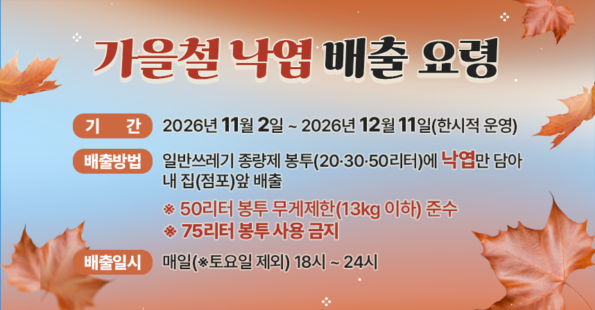 ◆ 제목 : 가을철 낙엽 배출 요령 ◆
   ○ 기    간 : 2026년 11월 2일 ~ 2026년 12월 11일(한시적 운영)
   ○ 배출방법 : 일반쓰레기 종량제 봉투(20·30·50리터)에 낙엽만 담아   내 집(점포)앞 배출
                ※ 50리터 봉투 무게제한(13kg 이하) 준수
                   ※ 75리터 봉투 사용 금지 
   ○ 배출일시 : 매일(※토요일 제외) 18시 ~ 24시