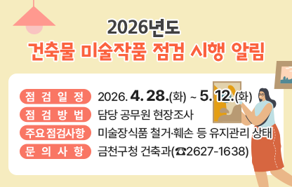 2026년 건축물 미술작품 점검계획 알림
    • 점검일정 : 2026. 4. 28.(화) ~ 5. 12.(화)
    • 점검방법 : 담당 공무원 현장조사
    • 주요 점검사항 :　미술장식품 철거·훼손 등 유지관리 상태 
    • 문의사항 : 금천구청 건축과(☎2627-1638)
