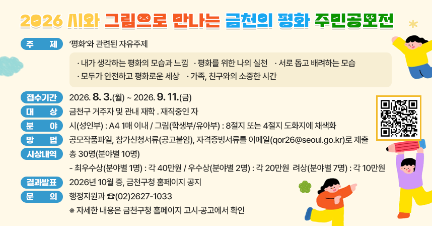 ☐ 제   목 : 2026 금천구 시와 그림으로 만나는 금천의 평화 주민공모전 
☐ 주   제 : ‘평화’와 관련된 자유주제

· 내가 생각하는 평화의 모습과 느낌
· 평화를 위한 나의 실천
· 서로 돕고 배려하는 모습
· 모두가 안전하고 평화로운 세상
· 가족, 친구와의 소중한 시간

☐ 접수기간 : 2026. 8. 3.(월) ~ 2026. 9. 11.(금)
☐ 대    상 : 금천구 거주자 및 관내 재학 ․ 재직중인 자 
☐ 분    야 
  ○ 시(성인부) : A4 1매 이내   
  ○ 그림(학생부/유아부) : 8절지 또는 4절지 도화지에 채색화
☐ 방    법 : 공모작품파일, 참가신청서류(공고붙임), 자격증빙서류를 
              이메일(qor26@seoul.go.kr)로 제출
☐ 시상내역 : 총 30명(분야별 10명)
  - 최우수상(분야별 1명) : 각 40만원
  - 우수상(분야별 2명) : 각 20만원
  - 장려상(분야별 7명) : 각 10만원
☐ 결과발표 : 2026년 10월 중, 금천구청 홈페이지 공지
☐ 문    의 : 행정지원과 ☎(02)2627-1033