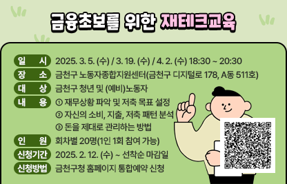 ◆ 금융초보를 위한 재테크교육 ◆
○ 일 시 : 2025. 3. 5. (수) / 3. 19. (수) / 4. 2. (수) 18:30 ~ 20:30
○ 장 소 : 금천구 노동자종합지원센터(금천구 디지털로 178, A동 511호)
○ 대 상 : 금천구 청년 및 (예비)노동자
○ 내 용
  ① 재무상황 파악 및 저축 목표 설정
  ② 자신의 소비, 지출, 저축 패턴 분석
  ③ 돈을 제대로 관리하는 방법
○ 인 원 : 회차별 20명(1인 1회 참여 가능)
○ 신청기간 : 2025. 2. 12. (수) ~ 선착순 마감일
○ 신청방법 : 금천구청 홈페이지 통합예약 신청

신청바로가기 QR코드