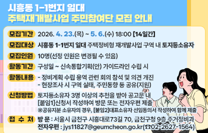 □ 모집개요
 ○ 모집기간 : `26. 4. 23.(목) ~ 5. 6.(수) 18:00 [14일간]
 ○ 모집대상 : 시흥동 1-1번지 일대 주택정비형 재개발사업 구역 내 토지등소유자
 ○ 모집인원 : 10명(선정 인원은 변경될 수 있음)
 ○ 활동기간 : 구성일 ~ 신속통합기획(안) 가이드라인 수립 시
 ○ 활동내용
   - 정비계획 수립 용역 관련 회의 참석 및 의견 개진
   - 현장조사 시 구역 실태, 주민동향 등 공유(지원)
□ 신청방법 및 접수처
 ○ 신청방법 : 토지등소유자 3명 이상의 추천을 받아 공고문 내                      [붙임1]신청서 작성하여 방문 또는 전자우편 제출
 ※공유지분 소유자의 경우, [붙임2]대표소유자 선임동의서 작성하여 함께 제출
 ○ 접 수 처
   - 방 문 : 서울시 금천구 시흥대로73길 70, 금천구청 9층 주거정비과
   - 전자우편 : jys11827@geumcheon.go.kr(☎02-2627-1564)