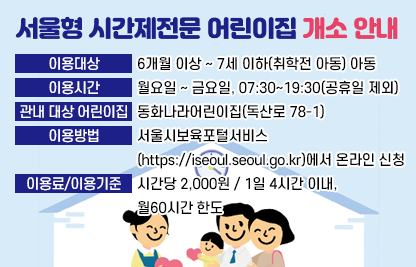 ㅇ 이용대상 : 6개월 이상 ~ 7세 이하(취학전 아동) 아동
ㅇ 이용시간 : 월요일 ~ 금요일, 07:30~19:30(공휴일 제외)
ㅇ 관내 대상 어린이집 : 동화나라어린이집(독산로 78-1)
ㅇ 이용방법 : 서울시보육포털서비스(https://iseoul.seoul.go.kr)에서 온라인 신청
ㅇ 이용료/이용기준 : 시간당 2,000원 / 1일 4시간 이내, 월60시간 한도