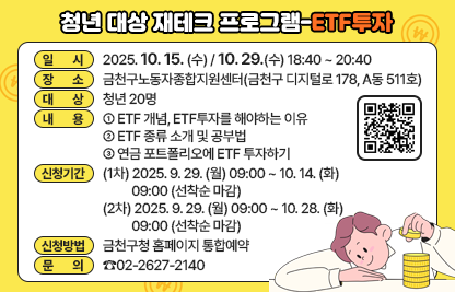 ○ 일 시 : 2025. 10. 15. (수) / 10. 29.(수) 18:40 ~ 20:40
○ 장 소 : 금천구노동자종합지원센터(금천구 디지털로 178, A동 511호)
○ 대 상 : 청년 20명
○ 내 용
  - ETF 개념, ETF투자를 해야하는 이유
  - ETF 종류 소개 및 공부법
  - 연금 포트폴리오에 ETF 투자하기
○ 신청기간
   (1차) 2025. 9. 29. (월) 09:00 ~ 10. 14. (화) 09:00 (선착순 마감)
   (2차) 2025. 9. 29. (월) 09:00 ~ 10. 28. (화) 09:00 (선착순 마감)
○ 신청방법 : 금천구청 홈페이지 통합예약
○ 문 의 : ☎02-2627-2140
