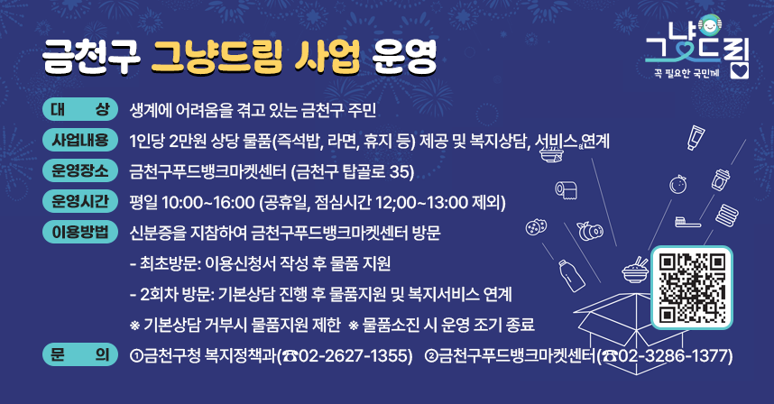 □ 금천구 그냥드림 사업 운영
  ○ 대상 : 생계에 어려움을 겪고 있는 금천구 주민
  ○ 사업내용 : 1인당 2만원 상당 물품(즉석밥, 라면, 휴지 등) 제공 및 복지상담, 서비스 연계
  ○ 운영장소: 금천구푸드뱅크마켓센터 (금천구 탑골로 35)
  ○ 운영시간: 평일 10:00~16:00 (공휴일, 점심시간 12;00~13:00 제외)
  ○ 이용방법: 신분증을 지참하여 금천구푸드뱅크마켓센터 방문
    - 최초방문: 이용신청서 작성 후 물품 지원
    - 2회차 방문: 기본상담 진행 후 물품지원 및 복지서비스 연계
    ※ 기본상담 거부시 물품지원 제한
    ※ 물품소진 시 운영 조기 종료
    ※ 
  ○ 문의
    - 금천구청 복지정책과(☎02-2627-1355) 
    - 금천구푸드뱅크마켓센터(☎02-3286-1377)

   ※ 생계위기로 도움이 절실한 이웃을 위한 사업입니다. 더 어려운 분들을 위해 양보해주세요.