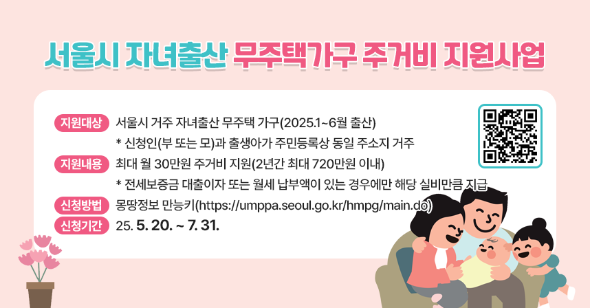 ◆ 제목 : 서울시 자녀출산 무주택가구 주거비 지원사업 ◆
 ○ 지원대상 : 서울시 거주 자녀출산 무주택 가구(2025.1~6월 출산)
  * 신청인(부 또는 모)과 출생아가 주민등록상 동일 주소지 거주
 ○ 지원내용 : 최대 월 30만원 주거비 지원(2년간 최대 720만원 이내)
  * 전세보증금 대출이자 또는 월세 납부액이 있는 경우에만 해당 실비만큼 지급
 ○ 신청방법 : 몽땅정보 만능키(https://umppa.seoul.go.kr/hmpg/main.do)
 ○ 신청기간 : 25. 5. 20. ~ 7. 31.